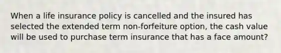 When a life insurance policy is cancelled and the insured has selected the extended term non-forfeiture option, the cash value will be used to purchase term insurance that has a face amount?