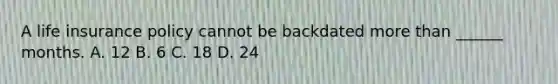 A life insurance policy cannot be backdated more than ______ months. A. 12 B. 6 C. 18 D. 24