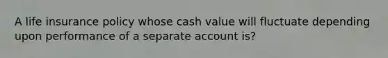 A life insurance policy whose cash value will fluctuate depending upon performance of a separate account is?