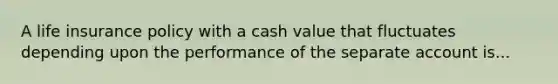 A life insurance policy with a cash value that fluctuates depending upon the performance of the separate account is...