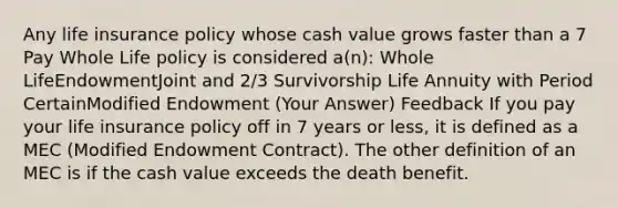 Any life insurance policy whose cash value grows faster than a 7 Pay Whole Life policy is considered a(n): Whole LifeEndowmentJoint and 2/3 Survivorship Life Annuity with Period CertainModified Endowment (Your Answer) Feedback If you pay your life insurance policy off in 7 years or less, it is defined as a MEC (Modified Endowment Contract). The other definition of an MEC is if the cash value exceeds the death benefit.