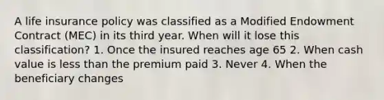 A life insurance policy was classified as a Modified Endowment Contract (MEC) in its third year. When will it lose this classification? 1. Once the insured reaches age 65 2. When cash value is less than the premium paid 3. Never 4. When the beneficiary changes