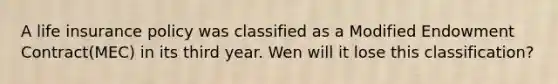 A life insurance policy was classified as a Modified Endowment Contract(MEC) in its third year. Wen will it lose this classification?