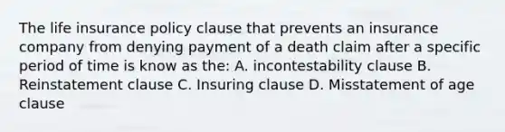 The life insurance policy clause that prevents an insurance company from denying payment of a death claim after a specific period of time is know as the: A. incontestability clause B. Reinstatement clause C. Insuring clause D. Misstatement of age clause