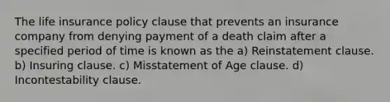 The life insurance policy clause that prevents an insurance company from denying payment of a death claim after a specified period of time is known as the a) Reinstatement clause. b) Insuring clause. c) Misstatement of Age clause. d) Incontestability clause.