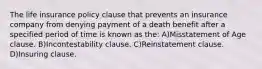 The life insurance policy clause that prevents an insurance company from denying payment of a death benefit after a specified period of time is known as the: A)Misstatement of Age clause. B)Incontestability clause. C)Reinstatement clause. D)Insuring clause.