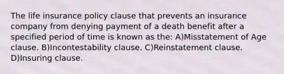 The life insurance policy clause that prevents an insurance company from denying payment of a death benefit after a specified period of time is known as the: A)Misstatement of Age clause. B)Incontestability clause. C)Reinstatement clause. D)Insuring clause.