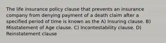 The life insurance policy clause that prevents an insurance company from denying payment of a death claim after a specified period of time is known as the A) Insuring clause. B) Misstatement of Age clause. C) Incontestability clause. D) Reinstatement clause