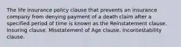 The life insurance policy clause that prevents an insurance company from denying payment of a death claim after a specified period of time is known as the Reinstatement clause. Insuring clause. Misstatement of Age clause. Incontestability clause.