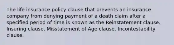 The life insurance policy clause that prevents an insurance company from denying payment of a death claim after a specified period of time is known as the Reinstatement clause. Insuring clause. Misstatement of Age clause. Incontestability clause.