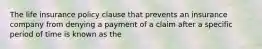 The life insurance policy clause that prevents an insurance company from denying a payment of a claim after a specific period of time is known as the