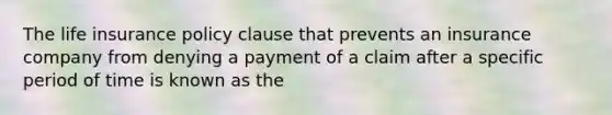 The life insurance policy clause that prevents an insurance company from denying a payment of a claim after a specific period of time is known as the