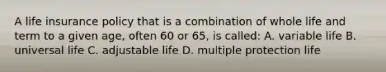 A life insurance policy that is a combination of whole life and term to a given age, often 60 or 65, is called: A. variable life B. universal life C. adjustable life D. multiple protection life