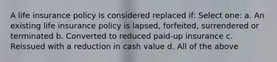A life insurance policy is considered replaced if: Select one: a. An existing life insurance policy is lapsed, forfeited, surrendered or terminated b. Converted to reduced paid-up insurance c. Reissued with a reduction in cash value d. All of the above
