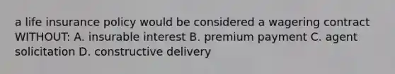 a life insurance policy would be considered a wagering contract WITHOUT: A. insurable interest B. premium payment C. agent solicitation D. constructive delivery