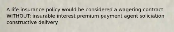 A life insurance policy would be considered a wagering contract WITHOUT: insurable interest premium payment agent soliciation constructive delivery