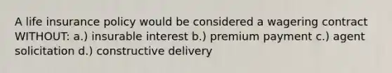 A life insurance policy would be considered a wagering contract WITHOUT: a.) insurable interest b.) premium payment c.) agent solicitation d.) constructive delivery