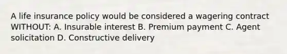 A life insurance policy would be considered a wagering contract WITHOUT: A. Insurable interest B. Premium payment C. Agent solicitation D. Constructive delivery