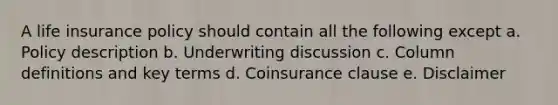 A life insurance policy should contain all the following except a. Policy description b. Underwriting discussion c. Column definitions and key terms d. Coinsurance clause e. Disclaimer