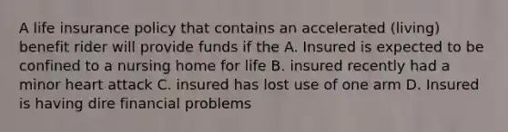 A life insurance policy that contains an accelerated (living) benefit rider will provide funds if the A. Insured is expected to be confined to a nursing home for life B. insured recently had a minor heart attack C. insured has lost use of one arm D. Insured is having dire financial problems