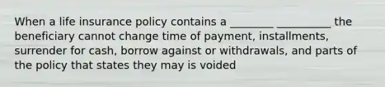 When a life insurance policy contains a ________ __________ the beneficiary cannot change time of payment, installments, surrender for cash, borrow against or withdrawals, and parts of the policy that states they may is voided