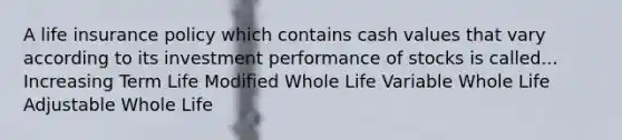 A life insurance policy which contains cash values that vary according to its investment performance of stocks is called... Increasing Term Life Modified Whole Life Variable Whole Life Adjustable Whole Life