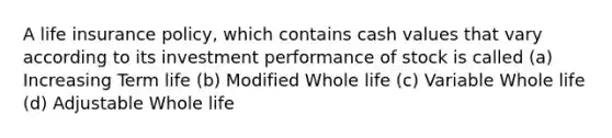 A life insurance policy, which contains cash values that vary according to its investment performance of stock is called (a) Increasing Term life (b) Modified Whole life (c) Variable Whole life (d) Adjustable Whole life