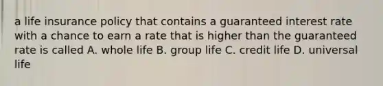 a life insurance policy that contains a guaranteed interest rate with a chance to earn a rate that is higher than the guaranteed rate is called A. whole life B. group life C. credit life D. universal life