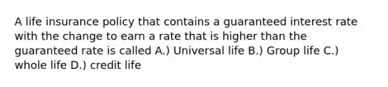 A life insurance policy that contains a guaranteed interest rate with the change to earn a rate that is higher than the guaranteed rate is called A.) Universal life B.) Group life C.) whole life D.) credit life