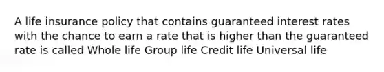 A life insurance policy that contains guaranteed interest rates with the chance to earn a rate that is higher than the guaranteed rate is called Whole life Group life Credit life Universal life