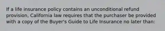 If a life insurance policy contains an unconditional refund provision, California law requires that the purchaser be provided with a copy of the Buyer's Guide to Life Insurance no later than: