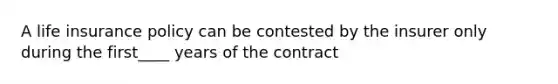 A life insurance policy can be contested by the insurer only during the first____ years of the contract