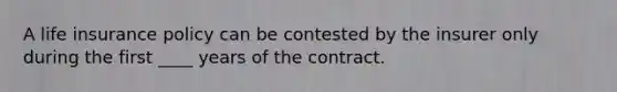 A life insurance policy can be contested by the insurer only during the first ____ years of the contract.