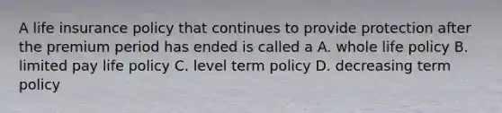 A life insurance policy that continues to provide protection after the premium period has ended is called a A. whole life policy B. limited pay life policy C. level term policy D. decreasing term policy