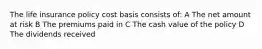 The life insurance policy cost basis consists of: A The net amount at risk B The premiums paid in C The cash value of the policy D The dividends received