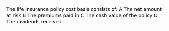 The life insurance policy cost basis consists of: A The net amount at risk B The premiums paid in C The cash value of the policy D The dividends received