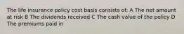 The life insurance policy cost basis consists of: A The net amount at risk B The dividends received C The cash value of the policy D The premiums paid in