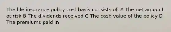 The life insurance policy cost basis consists of: A The net amount at risk B The dividends received C The cash value of the policy D The premiums paid in