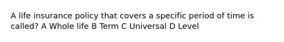 A life insurance policy that covers a specific period of time is called? A Whole life B Term C Universal D Level