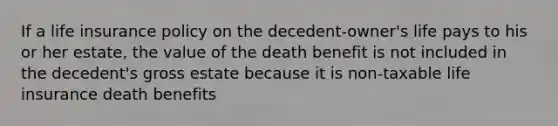 If a life insurance policy on the decedent-owner's life pays to his or her estate, the value of the death benefit is not included in the decedent's gross estate because it is non-taxable life insurance death benefits