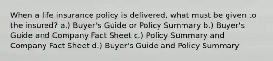 When a life insurance policy is delivered, what must be given to the insured? a.) Buyer's Guide or Policy Summary b.) Buyer's Guide and Company Fact Sheet c.) Policy Summary and Company Fact Sheet d.) Buyer's Guide and Policy Summary