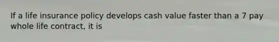 If a life insurance policy develops cash value faster than a 7 pay whole life contract, it is