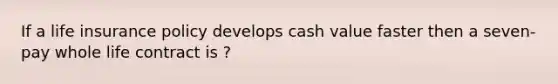 If a life insurance policy develops cash value faster then a seven- pay whole life contract is ?