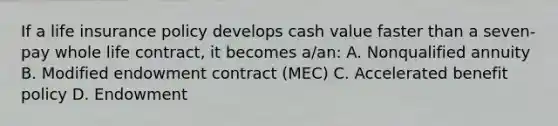 If a life insurance policy develops cash value faster than a seven-pay whole life contract, it becomes a/an: A. Nonqualified annuity B. Modified endowment contract (MEC) C. Accelerated benefit policy D. Endowment