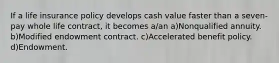 If a life insurance policy develops cash value faster than a seven-pay whole life contract, it becomes a/an a)Nonqualified annuity. b)Modified endowment contract. c)Accelerated benefit policy. d)Endowment.