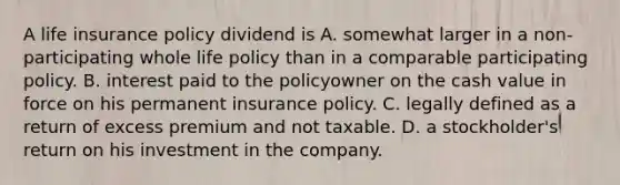 A life insurance policy dividend is A. somewhat larger in a non-participating whole life policy than in a comparable participating policy. B. interest paid to the policyowner on the cash value in force on his permanent insurance policy. C. legally defined as a return of excess premium and not taxable. D. a stockholder's return on his investment in the company.