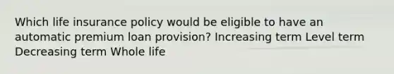 Which life insurance policy would be eligible to have an automatic premium loan provision? Increasing term Level term Decreasing term Whole life