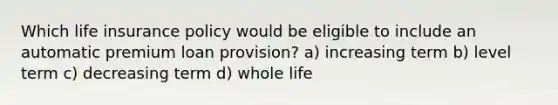 Which life insurance policy would be eligible to include an automatic premium loan provision? a) increasing term b) level term c) decreasing term d) whole life