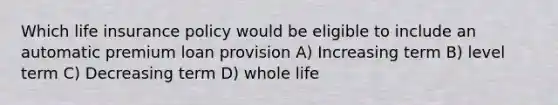 Which life insurance policy would be eligible to include an automatic premium loan provision A) Increasing term B) level term C) Decreasing term D) whole life