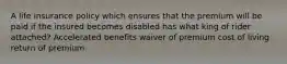 A life insurance policy which ensures that the premium will be paid if the insured becomes disabled has what king of rider attached? Accelerated benefits waiver of premium cost of living return of premium